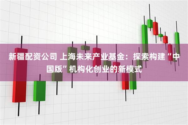 新疆配资公司 上海未来产业基金：探索构建“中国版”机构化创业的新模式