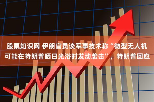 股票知识网 伊朗官员谈军事技术称“微型无人机可能在特朗普晒日光浴时发动袭击”，特朗普回应