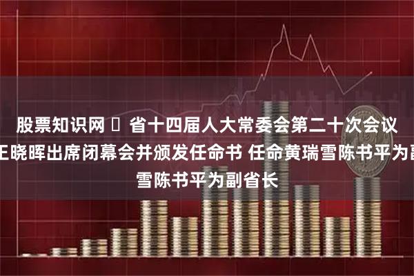 股票知识网 ​省十四届人大常委会第二十次会议闭幕 王晓晖出席闭幕会并颁发任命书 任命黄瑞雪陈书平为副省长