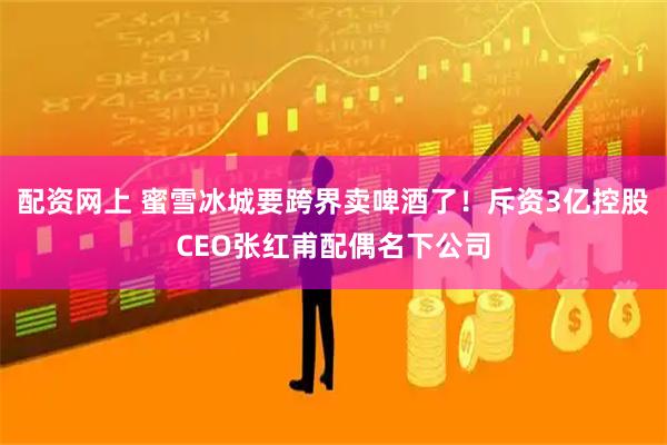 配资网上 蜜雪冰城要跨界卖啤酒了！斥资3亿控股CEO张红甫配偶名下公司