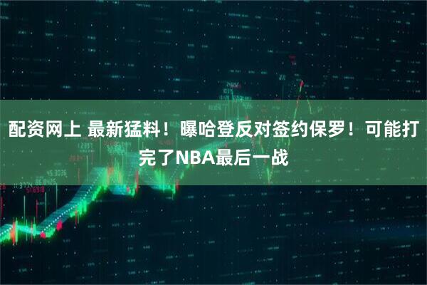 配资网上 最新猛料！曝哈登反对签约保罗！可能打完了NBA最后一战