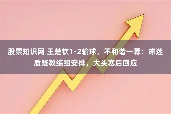 股票知识网 王楚钦1-2输球，不和谐一幕：球迷质疑教练组安排，大头赛后回应