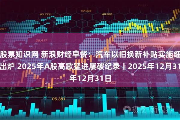 股票知识网 新浪财经早餐：汽车以旧换新补贴实施细则出炉 2025年A股高歌猛进屡破纪录丨2025年12月31日