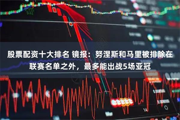 股票配资十大排名 镜报：努涅斯和马里被排除在联赛名单之外，最多能出战5场亚冠