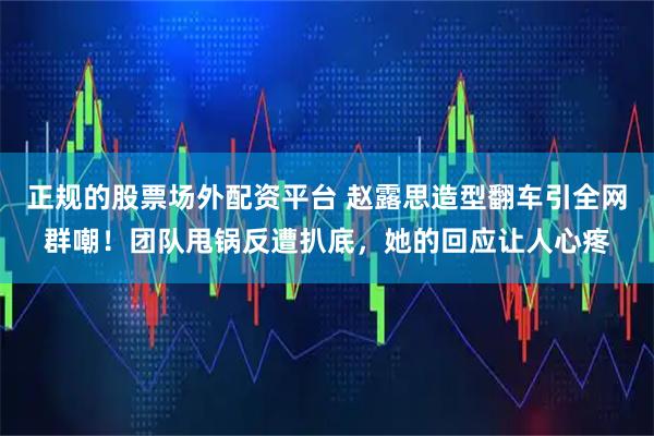 正规的股票场外配资平台 赵露思造型翻车引全网群嘲！团队甩锅反遭扒底，她的回应让人心疼