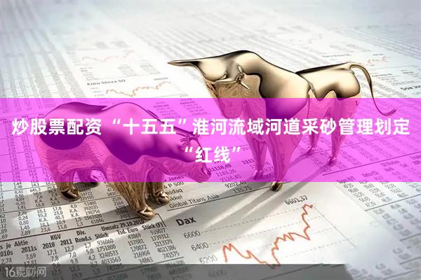 炒股票配资 “十五五”淮河流域河道采砂管理划定“红线”