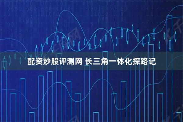 配资炒股评测网 长三角一体化探路记