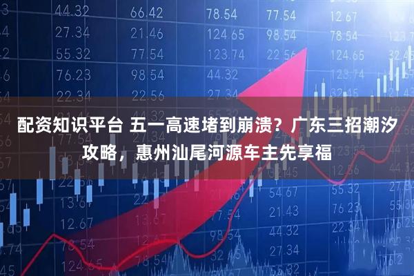 配资知识平台 五一高速堵到崩溃？广东三招潮汐攻略，惠州汕尾河源车主先享福