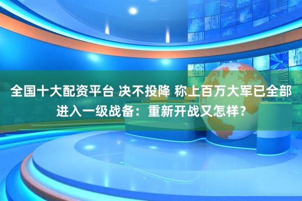 全国十大配资平台 决不投降 称上百万大军已全部进入一级战备：重新开战又怎样？