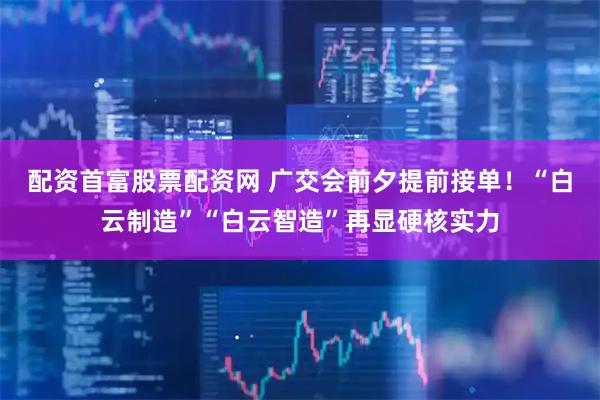 配资首富股票配资网 广交会前夕提前接单！“白云制造”“白云智造”再显硬核实力