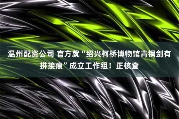 温州配资公司 官方就“绍兴柯桥博物馆青铜剑有拼接痕”成立工作组！正核查